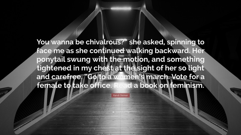 Kandi Steiner Quote: “You wanna be chivalrous?” she asked, spinning to face me as she continued walking backward. Her ponytail swung with the motion, and something tightened in my chest at the sight of her so light and carefree. “Go to a women’s march. Vote for a female to take office. Read a book on feminism.”