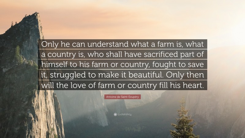 Antoine de Saint-Exupéry Quote: “Only he can understand what a farm is, what a country is, who shall have sacrificed part of himself to his farm or country, fought to save it, struggled to make it beautiful. Only then will the love of farm or country fill his heart.”