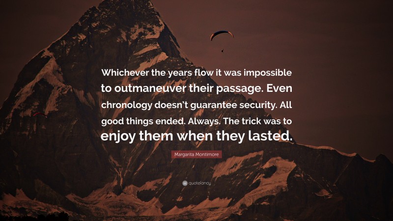 Margarita Montimore Quote: “Whichever the years flow it was impossible to outmaneuver their passage. Even chronology doesn’t guarantee security. All good things ended. Always. The trick was to enjoy them when they lasted.”