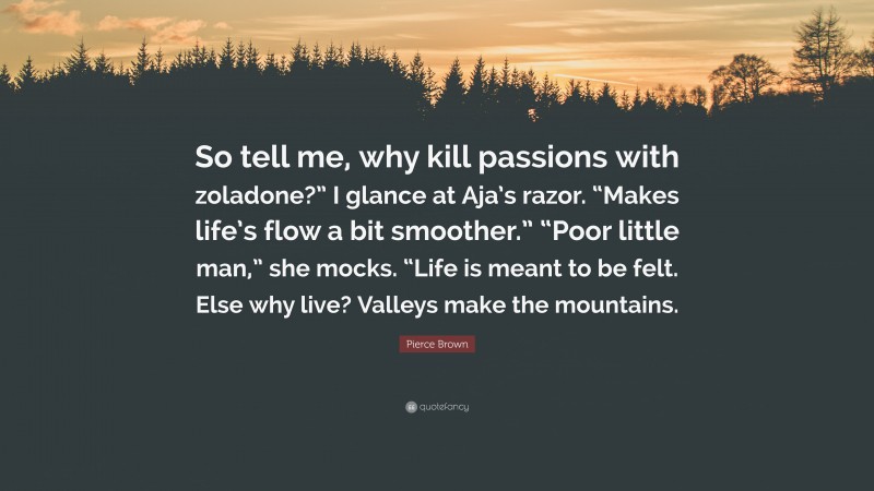 Pierce Brown Quote: “So tell me, why kill passions with zoladone?” I glance at Aja’s razor. “Makes life’s flow a bit smoother.” “Poor little man,” she mocks. “Life is meant to be felt. Else why live? Valleys make the mountains.”