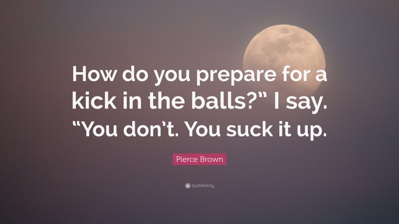 Pierce Brown Quote: “How do you prepare for a kick in the balls?” I say. “You don’t. You suck it up.”