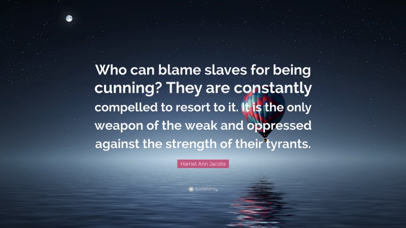 Harriet Ann Jacobs Quote: “Who can blame slaves for being cunning? They are constantly compelled to resort to it. It is the only weapon of the weak and oppressed against the strength of their tyrants.”