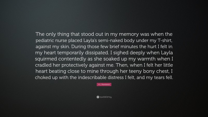 K.L. Shandwick Quote: “The only thing that stood out in my memory was when the pediatric nurse placed Layla’s semi-naked body under my T-shirt, against my skin. During those few brief minutes the hurt I felt in my heart temporarily dissipated. I sighed deeply when Layla squirmed contentedly as she soaked up my warmth when I cradled her protectively against me. Then, when I felt her little heart beating close to mine through her teeny bony chest, I choked up with the indescribable distress I felt, and my tears fell.”