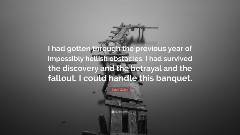 Sarah Gailey Quote: “I had gotten through the previous year of impossibly hellish obstacles. I had survived the discovery and the betrayal and the fallout. I could handle this banquet.”