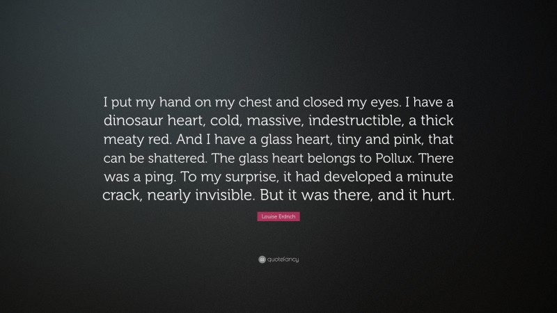 Louise Erdrich Quote: “I put my hand on my chest and closed my eyes. I have a dinosaur heart, cold, massive, indestructible, a thick meaty red. And I have a glass heart, tiny and pink, that can be shattered. The glass heart belongs to Pollux. There was a ping. To my surprise, it had developed a minute crack, nearly invisible. But it was there, and it hurt.”