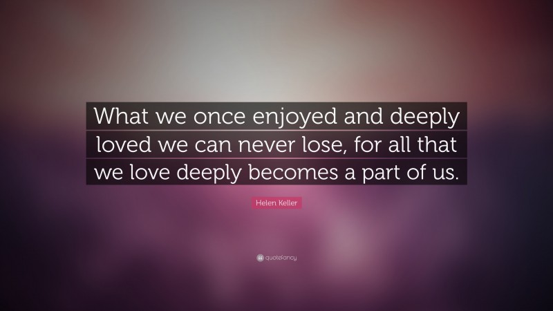 Helen Keller Quote: “What we once enjoyed and deeply loved we can never ...