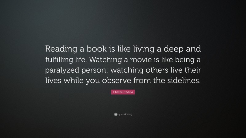 Charbel Tadros Quote: “Reading a book is like living a deep and fulfilling life. Watching a movie is like being a paralyzed person: watching others live their lives while you observe from the sidelines.”