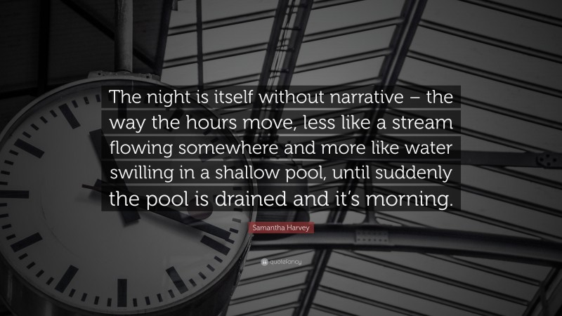 Samantha Harvey Quote: “The night is itself without narrative – the way the hours move, less like a stream flowing somewhere and more like water swilling in a shallow pool, until suddenly the pool is drained and it’s morning.”