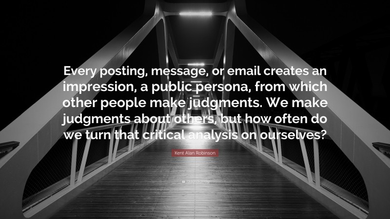 Kent Alan Robinson Quote: “Every posting, message, or email creates an impression, a public persona, from which other people make judgments. We make judgments about others, but how often do we turn that critical analysis on ourselves?”