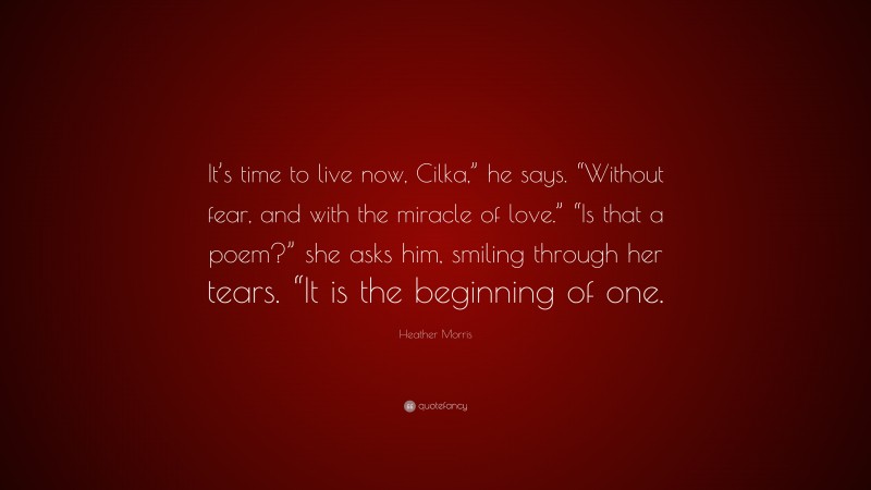 Heather Morris Quote: “It’s time to live now, Cilka,” he says. “Without fear, and with the miracle of love.” “Is that a poem?” she asks him, smiling through her tears. “It is the beginning of one.”