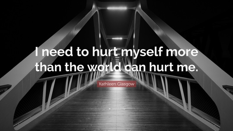 Kathleen Glasgow Quote: “I need to hurt myself more than the world can hurt me.”