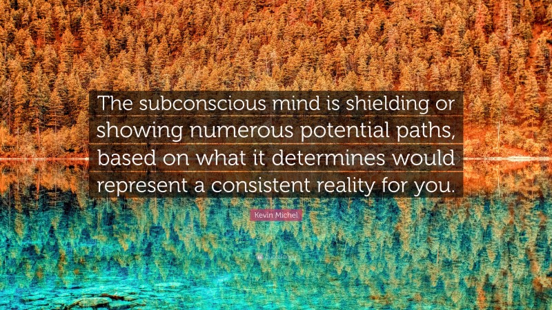 Kevin Michel Quote: “The subconscious mind is shielding or showing numerous potential paths, based on what it determines would represent a consistent reality for you.”