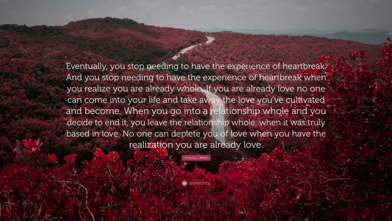 Victoria L. White Quote: “Eventually, you stop needing to have the experience of heartbreak. And you stop needing to have the experience of heartbreak when you realize you are already whole. If you are already love no one can come into your life and take away the love you’ve cultivated and become. When you go into a relationship whole and you decide to end it, you leave the relationship whole, when it was truly based in love. No one can deplete you of love when you have the realization you are already love.”