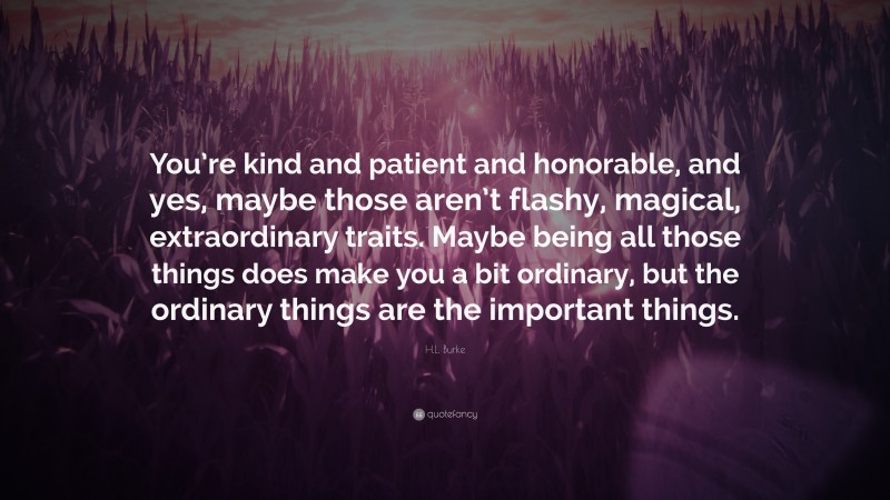 H.L. Burke Quote: “You’re kind and patient and honorable, and yes, maybe those aren’t flashy, magical, extraordinary traits. Maybe being all those things does make you a bit ordinary, but the ordinary things are the important things.”