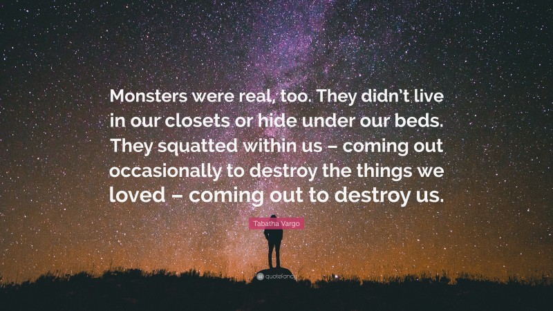 Tabatha Vargo Quote: “Monsters were real, too. They didn’t live in our closets or hide under our beds. They squatted within us – coming out occasionally to destroy the things we loved – coming out to destroy us.”