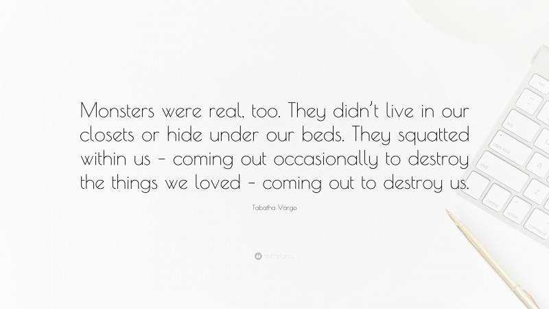 Tabatha Vargo Quote: “Monsters were real, too. They didn’t live in our closets or hide under our beds. They squatted within us – coming out occasionally to destroy the things we loved – coming out to destroy us.”