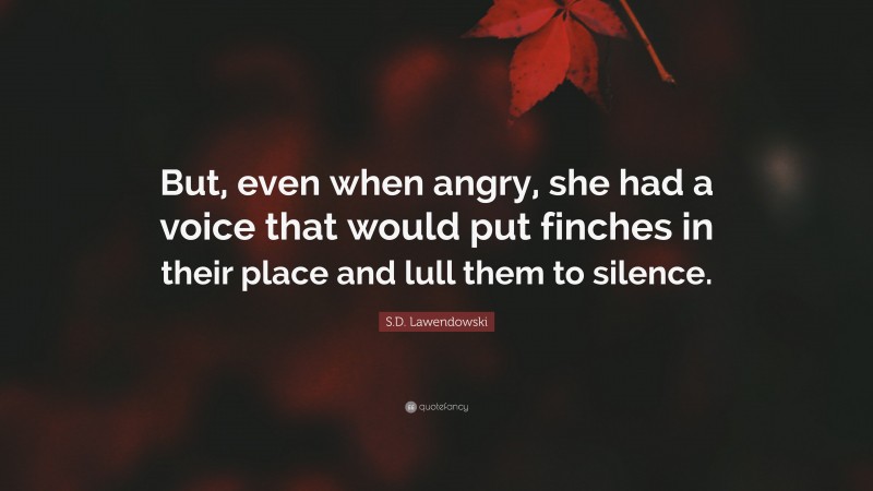 S.D. Lawendowski Quote: “But, even when angry, she had a voice that would put finches in their place and lull them to silence.”