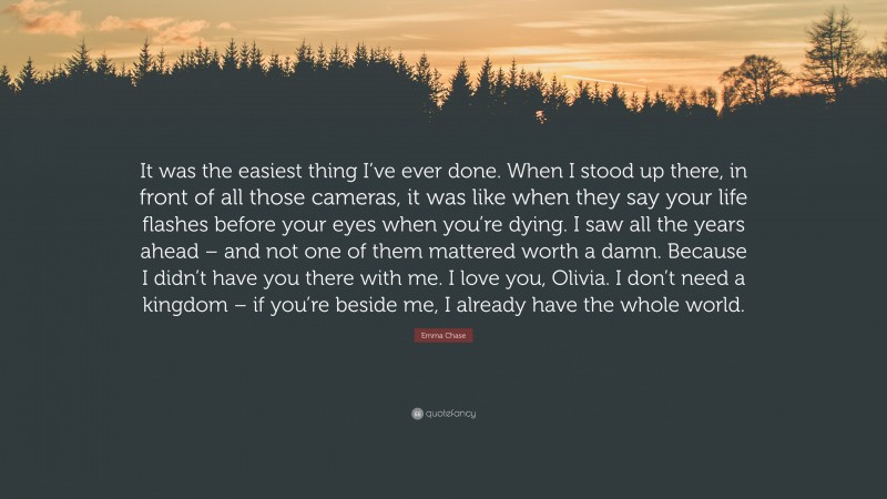 Emma Chase Quote: “It was the easiest thing I’ve ever done. When I stood up there, in front of all those cameras, it was like when they say your life flashes before your eyes when you’re dying. I saw all the years ahead – and not one of them mattered worth a damn. Because I didn’t have you there with me. I love you, Olivia. I don’t need a kingdom – if you’re beside me, I already have the whole world.”