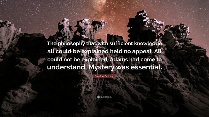 David McCullough Quote: “The philosophy that with sufficient knowledge all could be explained held no appeal. All could not be explained, Adams had come to understand. Mystery was essential.”