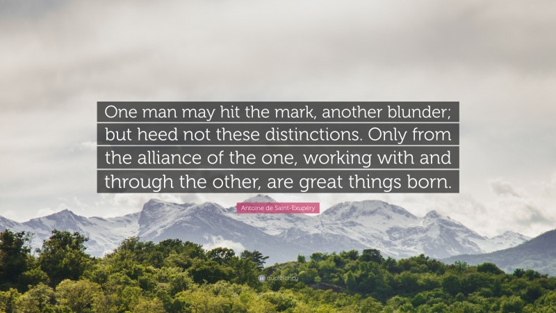 Antoine de Saint-Exupéry Quote: “One man may hit the mark, another blunder; but heed not these distinctions. Only from the alliance of the one, working with and through the other, are great things born.”