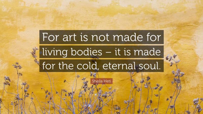 Sheila Heti Quote: “For art is not made for living bodies – it is made for the cold, eternal soul.”