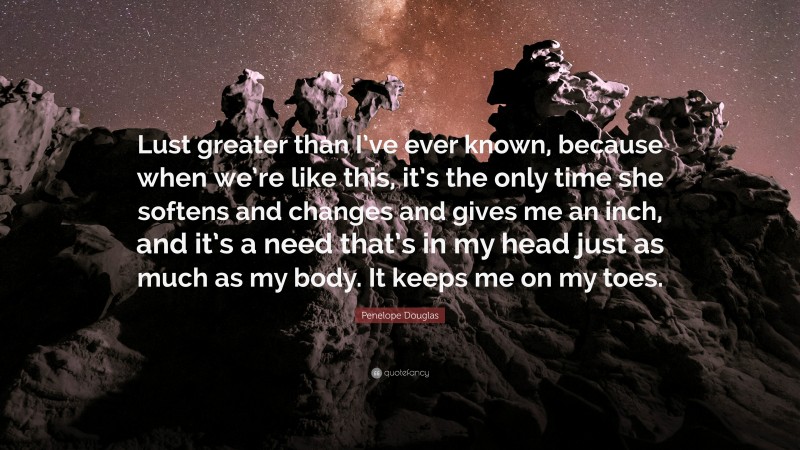Penelope Douglas Quote: “Lust greater than I’ve ever known, because when we’re like this, it’s the only time she softens and changes and gives me an inch, and it’s a need that’s in my head just as much as my body. It keeps me on my toes.”