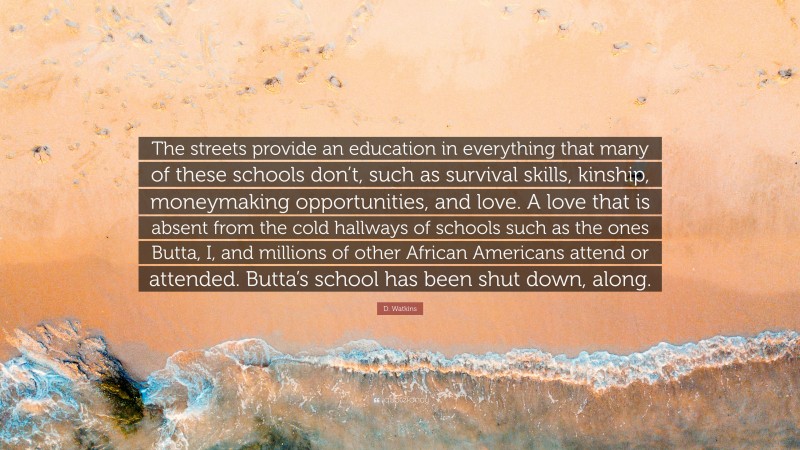 D. Watkins Quote: “The streets provide an education in everything that many of these schools don’t, such as survival skills, kinship, moneymaking opportunities, and love. A love that is absent from the cold hallways of schools such as the ones Butta, I, and millions of other African Americans attend or attended. Butta’s school has been shut down, along.”