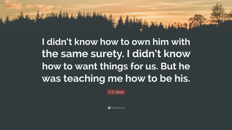 C.D. Reiss Quote: “I didn’t know how to own him with the same surety. I didn’t know how to want things for us. But he was teaching me how to be his.”