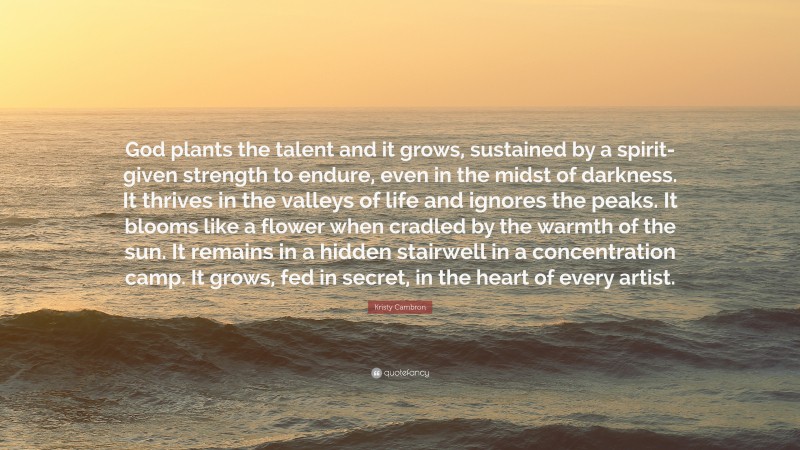 Kristy Cambron Quote: “God plants the talent and it grows, sustained by a spirit-given strength to endure, even in the midst of darkness. It thrives in the valleys of life and ignores the peaks. It blooms like a flower when cradled by the warmth of the sun. It remains in a hidden stairwell in a concentration camp. It grows, fed in secret, in the heart of every artist.”