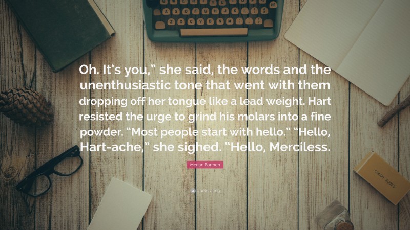 Megan Bannen Quote: “Oh. It’s you,” she said, the words and the unenthusiastic tone that went with them dropping off her tongue like a lead weight. Hart resisted the urge to grind his molars into a fine powder. “Most people start with hello.” “Hello, Hart-ache,” she sighed. “Hello, Merciless.”