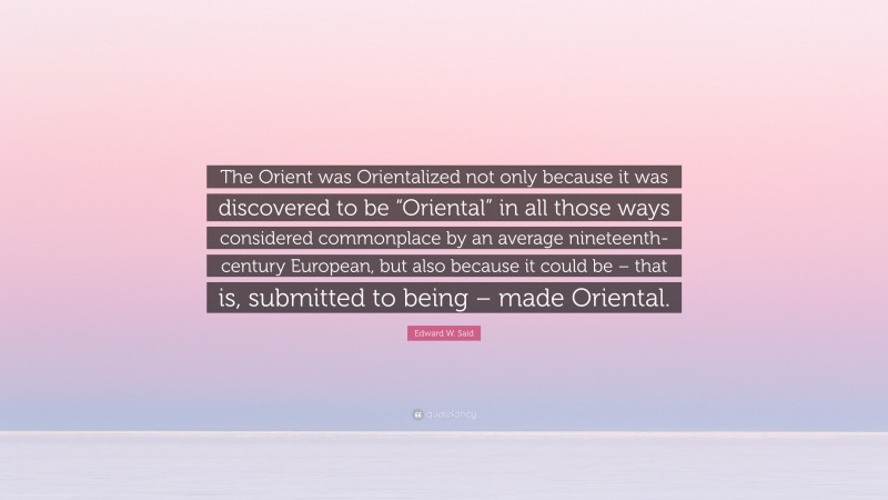 Edward W. Said Quote: “The Orient was Orientalized not only because it was discovered to be “Oriental” in all those ways considered commonplace by an average nineteenth-century European, but also because it could be – that is, submitted to being – made Oriental.”