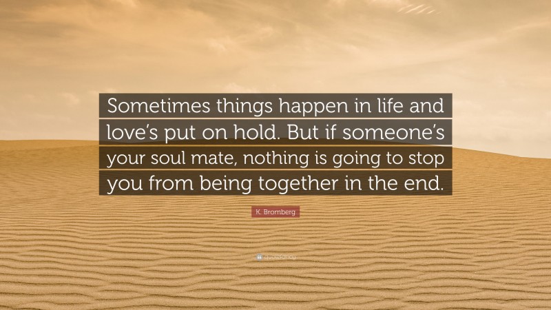 K. Bromberg Quote: “Sometimes things happen in life and love’s put on hold. But if someone’s your soul mate, nothing is going to stop you from being together in the end.”