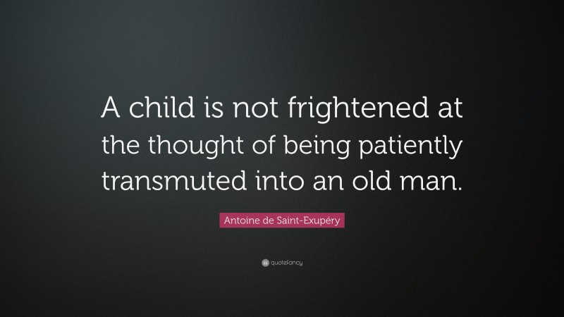 Antoine de Saint-Exupéry Quote: “A child is not frightened at the thought of being patiently transmuted into an old man.”