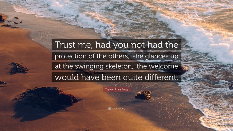 Trevor Alan Foris Quote: “Trust me, had you not had the protection of the others,’ she glances up at the swinging skeleton, ’the welcome would have been quite different.”