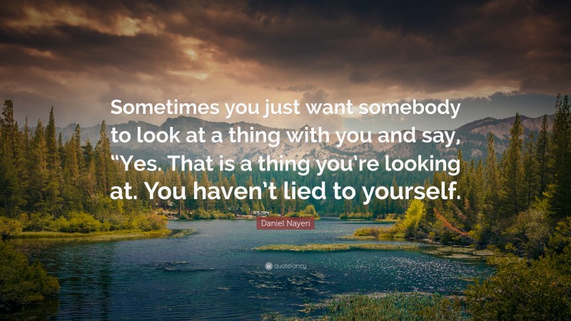 Daniel Nayeri Quote: “Sometimes you just want somebody to look at a thing with you and say, “Yes. That is a thing you’re looking at. You haven’t lied to yourself.”