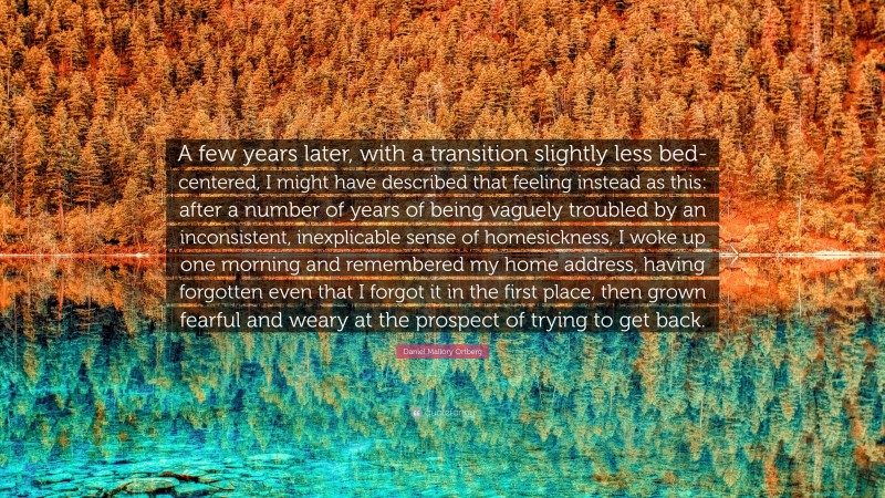 Daniel Mallory Ortberg Quote: “A few years later, with a transition slightly less bed-centered, I might have described that feeling instead as this: after a number of years of being vaguely troubled by an inconsistent, inexplicable sense of homesickness, I woke up one morning and remembered my home address, having forgotten even that I forgot it in the first place, then grown fearful and weary at the prospect of trying to get back.”