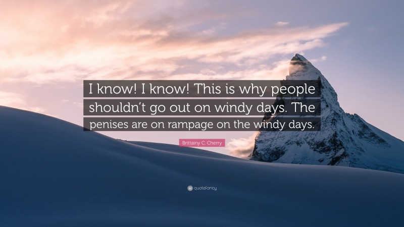 Brittainy C. Cherry Quote: “I know! I know! This is why people shouldn’t go out on windy days. The penises are on rampage on the windy days.”