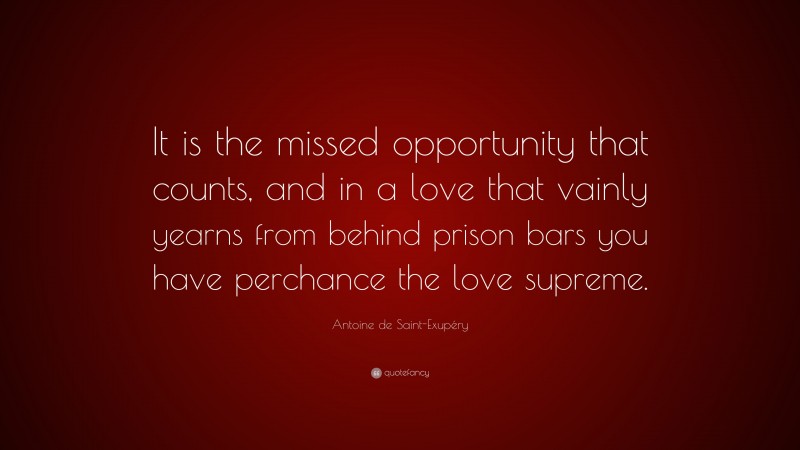 Antoine de Saint-Exupéry Quote: “It is the missed opportunity that counts, and in a love that vainly yearns from behind prison bars you have perchance the love supreme.”
