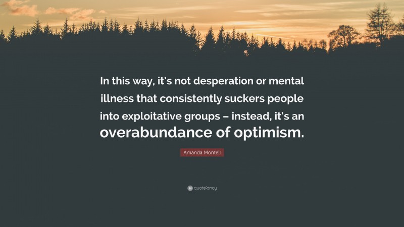 Amanda Montell Quote: “In this way, it’s not desperation or mental illness that consistently suckers people into exploitative groups – instead, it’s an overabundance of optimism.”