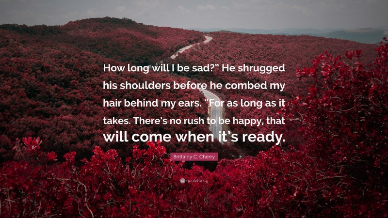 Brittainy C. Cherry Quote: “How long will I be sad?” He shrugged his shoulders before he combed my hair behind my ears. “For as long as it takes. There’s no rush to be happy, that will come when it’s ready.”