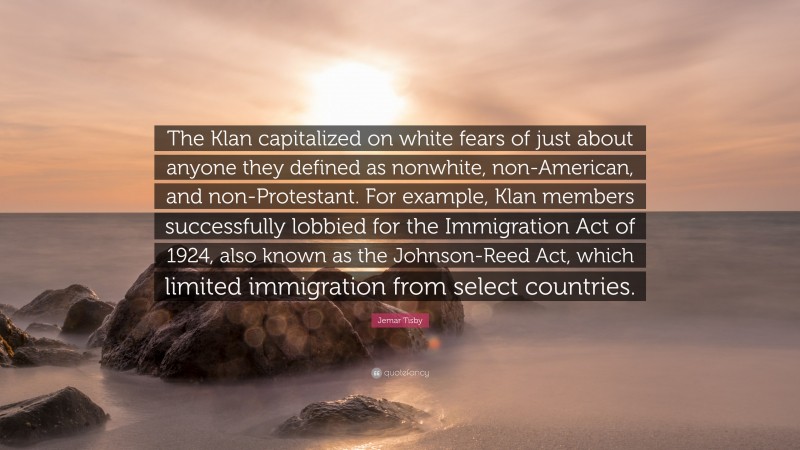 Jemar Tisby Quote: “The Klan capitalized on white fears of just about anyone they defined as nonwhite, non-American, and non-Protestant. For example, Klan members successfully lobbied for the Immigration Act of 1924, also known as the Johnson-Reed Act, which limited immigration from select countries.”