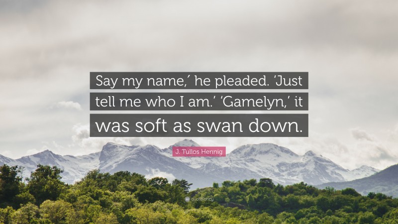 J. Tullos Hennig Quote: “Say my name,′ he pleaded. ‘Just tell me who I am.’ ‘Gamelyn,’ it was soft as swan down.”