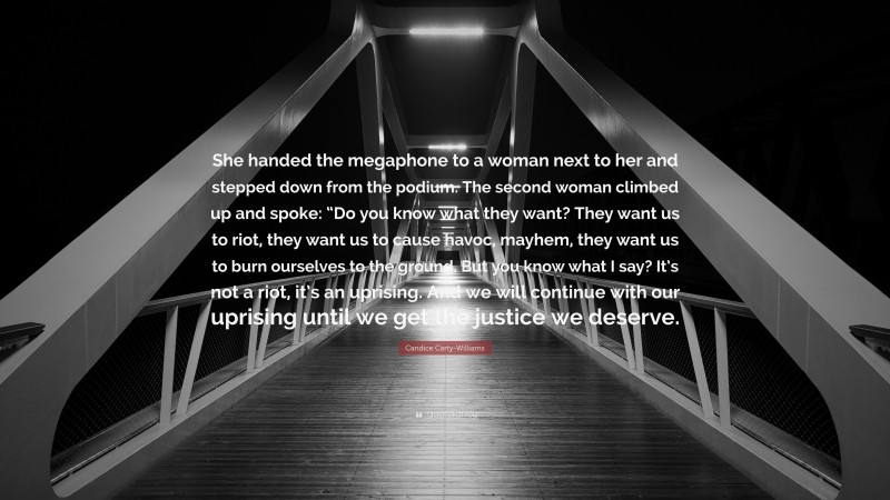 Candice Carty-Williams Quote: “She handed the megaphone to a woman next to her and stepped down from the podium. The second woman climbed up and spoke: “Do you know what they want? They want us to riot, they want us to cause havoc, mayhem, they want us to burn ourselves to the ground. But you know what I say? It’s not a riot, it’s an uprising. And we will continue with our uprising until we get the justice we deserve.”