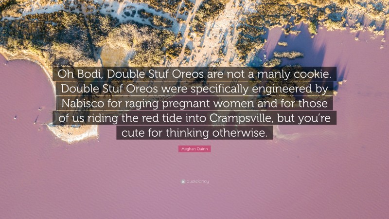 Meghan Quinn Quote: “Oh Bodi, Double Stuf Oreos are not a manly cookie. Double Stuf Oreos were specifically engineered by Nabisco for raging pregnant women and for those of us riding the red tide into Crampsville, but you’re cute for thinking otherwise.”