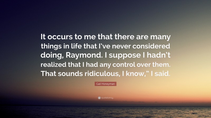 Gail Honeyman Quote: “It occurs to me that there are many things in life that I’ve never considered doing, Raymond. I suppose I hadn’t realized that I had any control over them. That sounds ridiculous, I know,” I said.”