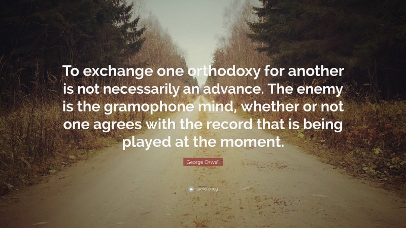 George Orwell Quote: “To exchange one orthodoxy for another is not necessarily an advance. The enemy is the gramophone mind, whether or not one agrees with the record that is being played at the moment.”