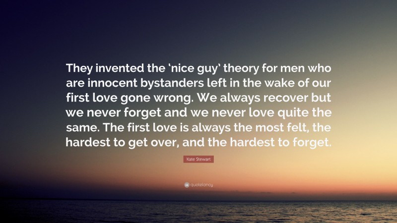 Kate Stewart Quote: “They invented the ‘nice guy’ theory for men who are innocent bystanders left in the wake of our first love gone wrong. We always recover but we never forget and we never love quite the same. The first love is always the most felt, the hardest to get over, and the hardest to forget.”