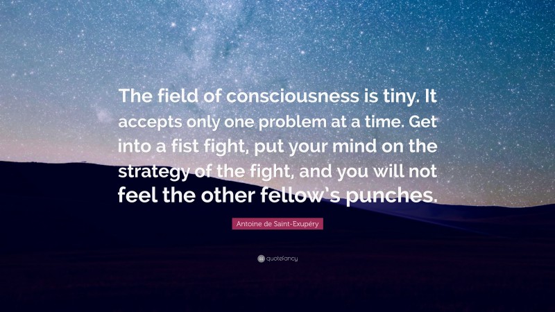 Antoine de Saint-Exupéry Quote: “The field of consciousness is tiny. It accepts only one problem at a time. Get into a fist fight, put your mind on the strategy of the fight, and you will not feel the other fellow’s punches.”