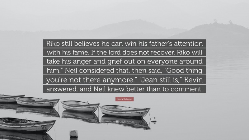 Nora Sakavic Quote: “Riko still believes he can win his father’s attention with his fame. If the lord does not recover, Riko will take his anger and grief out on everyone around him.” Neil considered that, then said, “Good thing you’re not there anymore.” “Jean still is,” Kevin answered, and Neil knew better than to comment.”