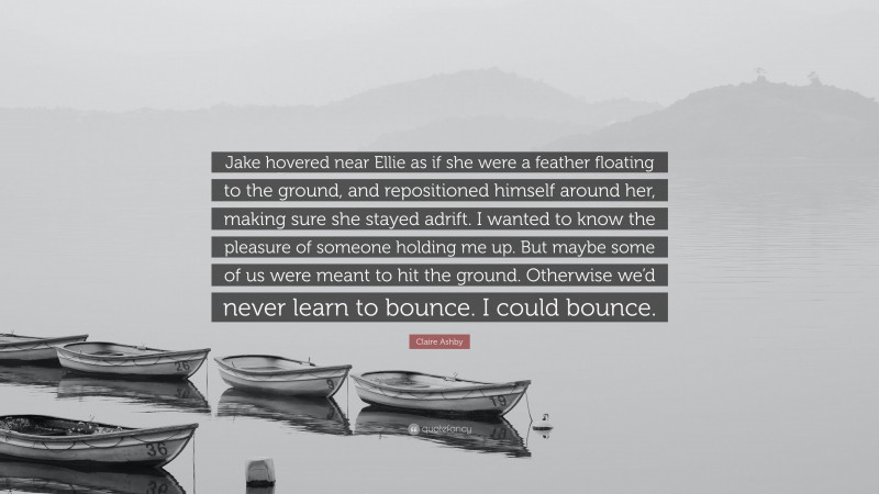 Claire Ashby Quote: “Jake hovered near Ellie as if she were a feather floating to the ground, and repositioned himself around her, making sure she stayed adrift. I wanted to know the pleasure of someone holding me up. But maybe some of us were meant to hit the ground. Otherwise we’d never learn to bounce. I could bounce.”